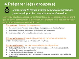 Si vous avez le temps, utilisez des exercices pratiques
pour développer les compétences de discussion
Être entendu: Grouper les apprenants.
1. Une personne parle d'un passe-temps tandis que l'autre personne est chargé de l’ignorer
2. Discuter de la frustration qui peut venir lorsqu’on ne se sent pas entendu.
3. Revoir les stratégies qu’un bon auditeur devrait mettre en pratique.
Écouter efficacement : Mettre la priorité sur certaines informations
Un élève lit une histoire courte, et les autres doivent la paraphraser.
Écouter activement : Le rôle essentiel dans les discussions
1. Un élève parle d'un endroit qu'il aimerait visiter, mais donne seulement quelques détails.
2. L'auditeur doit revenir sur ces éléments.
3. Le premier doit confirmer ou infirmer ces éléments.
4. Le groupe discute de la façon dont on peut se concentrer sur les éléments importants d’une
conversation
Essayez de courts exercices pour renforcer les compétences spécifiques, avant
que les élèves commencent la discussion. Par exemple, il y a beaucoup de jeux
pour promouvoir une meilleure écoute:
4.Préparer le(s) groupe(s)
 