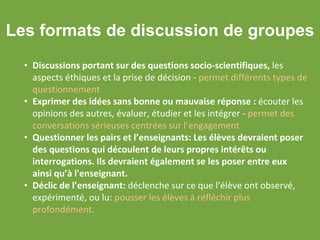 Les formats de discussion de groupes
• Discussions portant sur des questions socio-scientifiques, les
aspects éthiques et la prise de décision - permet différents types de
questionnement
• Exprimer des idées sans bonne ou mauvaise réponse : écouter les
opinions des autres, évaluer, étudier et les intégrer - permet des
conversations sérieuses centrées sur l’engagement
• Questionner les pairs et l’enseignants: Les élèves devraient poser
des questions qui découlent de leurs propres intérêts ou
interrogations. Ils devraient également se les poser entre eux
ainsi qu’à l'enseignant.
• Déclic de l’enseignant: déclenche sur ce que l'élève ont observé,
expérimenté, ou lu: pousser les élèves à réfléchir plus
profondément.
 