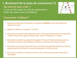 1. Boulevard de la prise de conscience (1)
Qu’est-ce que c’est ?
Un jeu de rôle rapide qui aide les apprenants à
traiter des sujets socio-scientifiques.
Comment l’utiliser?
1. Expliquer le dilemme et demandez aux élèves de réfléchir à leur état d’esprit par
rapport à ce sujet.
2. Séparer la classe en 3 groupes : A, B et C.
3. Le groupe A proposant des arguments “pour” et le groupe B proposant des arguments
“contre” forment deux lignes se faisant face, avec un “boulevard” au milieu.
4. Demander aux élèves du groupe C de passer à travers le “Boulevard de la prise de
conscience” pendant que les élèves A et B leur mumurent leurs idées à l’oreille.
5. Les élèves du groupe C expriment leurs sentiments nouvellement éclairés au reste du
groupe après avoir réfléchi sur ce que les groupes A et B leur ont dit.
6. Cela peut se répéter si le temps le permet, ainsi chaque groupe peut passer par le
“boulevard”.
 