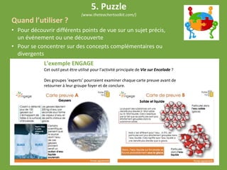 Quand l’utiliser ?
• Pour découvrir différents points de vue sur un sujet précis,
un événement ou une découverte
• Pour se concentrer sur des concepts complémentaires ou
divergents
L’exemple ENGAGE
Cet outil peut être utilisé pour l’activité principale de Vie sur Encelade ?
Des groupes ‘experts’ pourraient examiner chaque carte preuve avant de
retourner à leur groupe foyer et de conclure.
5. Puzzle
(www.theteachertoolkit.com/)
 