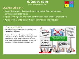 Quand l’utiliser ?
• Avant de présenter la nouvelle ressource pour faire remonter des
connaissances antérieures
• Après avoir regardé une vidéo controversée pour évaluer une réaction
• Après avoir lu un texte court, pour commencer une discussion
L’exemple ENGAGE
Cette technique peut être utilisée pour l’activité
Tests sur les animaux.
Une simulation est utilisée pour montrer les
conséquences d’une décision. Les élèves prennent
une décision avant la simulation en allant à un
coin. Après la simulation, ils peuvent se déplacer
ou rester dans le coin de leur nouveau choix.
6. Quatre coins
(www.theteachertoolkit.com/)
a b
c d
 