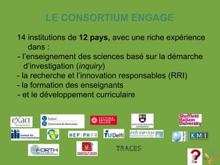 LE CONSORTIUM ENGAGE
14 institutions de 12 pays, avec une riche expérience
dans :
-- l’enseignement des sciences basé sur la démarche
d’investigation (inquiry)
- la recherche et l’innovation responsables (RRI)
- la formation des enseignants
-- et le développement curriculaire
 