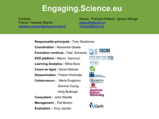 Responsable principale : Tony Sherborne
Coordination : Alexandra Okada
Formation continue : Yael Schwartz
EDX platform : Mauro Vannucci
Learning Analytics : Mihai Bizoi
Cours en ligne : Sonia Hetzner
Dissemination : Foteini Chaimala
Collaborateurs : Maria Evagorou
Gemma Young
Andy Bullough
Consultant : John Wardle
Management : Pat Morton
Evaluation : Dury Jacobs
Engaging.Science.eu
Contacts
France: Vanessa Mignan
vanessa.mignan@groupe-traces.fr
Suisse : Francine Pellaud - Ignacio Monge
pellaudF@edufr.ch
mongeI@edufr.ch
 