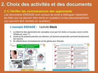 2.1) Vérifier les connaissances des apprenants
Les documents ENGAGE sont conçus de sorte à distinguer clairement
les faits (qui ne peuvent être remis en question) et les preuves/opinions
(qui peuvent être remises en question).
L’exemple ENGAGE : l’activité Ebola
1. Le dilemme des apprenants est «acceptez-vous que l’on teste un nouveau vaccin contre
l’Ebola sur vous ? ».
2. Avant qu’ils puissent prendre une décision, ils doivent comprendre comment fonctionnent
les vaccins.
3. Ils utilisent leurs connaissances sur les gènes pour discuter.
2. Choix des activités et des documents
 
