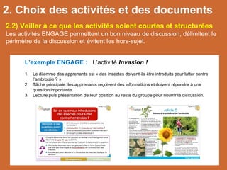 2.2) Veiller à ce que les activités soient courtes et structurées
Les activités ENGAGE permettent un bon niveau de discussion, délimitent le
périmètre de la discussion et évitent les hors-sujet.
L’exemple ENGAGE : L’activité Invasion !
1. Le dilemme des apprenants est « des insectes doivent-ils être introduits pour lutter contre
l’ambroisie ? ».
2. Tâche principale: les apprenants reçoivent des informations et doivent répondre à une
question importante.
3. Lecture puis présentation de leur position au reste du groupe pour nourrir la discussion.
2. Choix des activités et des documents
 