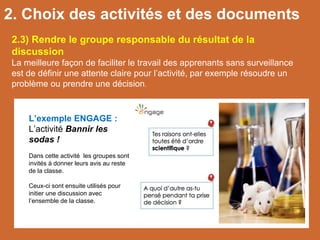 L’exemple ENGAGE :
L’activité Bannir les
sodas !
Dans cette activité les groupes sont
invités à donner leurs avis au reste
de la classe.
Ceux-ci sont ensuite utilisés pour
initier une discussion avec
l’ensemble de la classe.
2.3) Rendre le groupe responsable du résultat de la
discussion
La meilleure façon de faciliter le travail des apprenants sans surveillance
est de définir une attente claire pour l’activité, par exemple résoudre un
problème ou prendre une décision.
2. Choix des activités et des documents
 