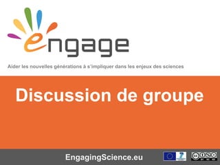 Equipping the Next Generation for Active Engagement in Science
EngagingScience.eu
Discussion de groupe
Aider les nouvelles générations à s’impliquer dans les enjeux des sciences
 