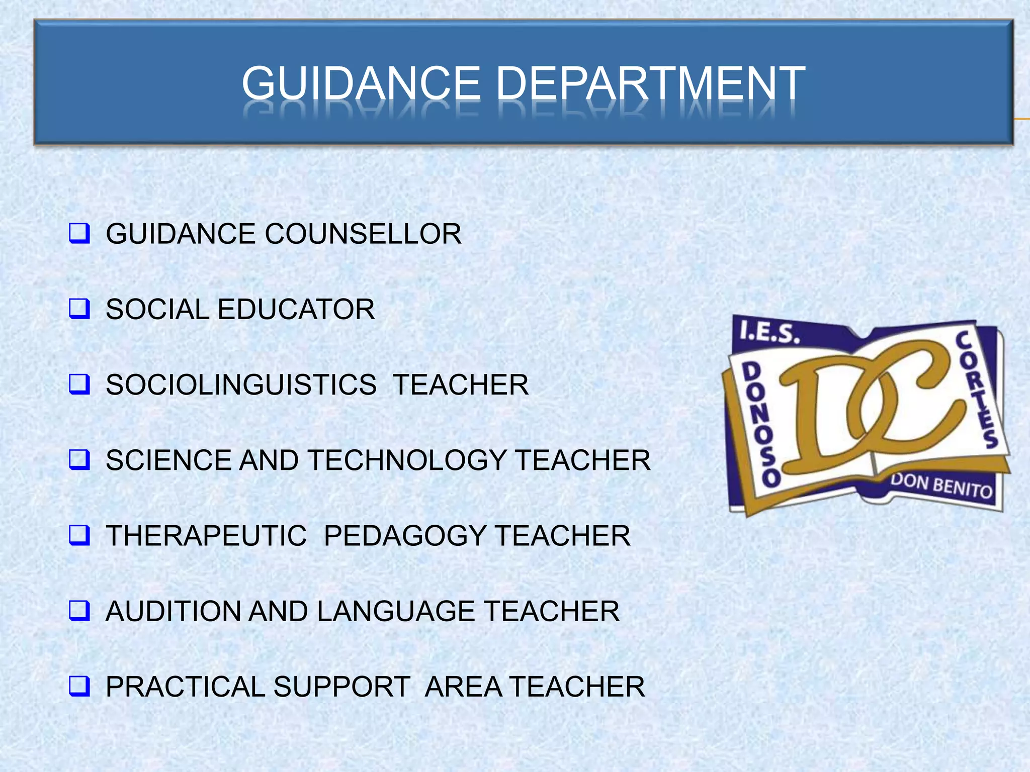 GUIDANCE DEPARTMENT
 GUIDANCE COUNSELLOR
 SOCIAL EDUCATOR
 SOCIOLINGUISTICS TEACHER
 SCIENCE AND TECHNOLOGY TEACHER
 THERAPEUTIC PEDAGOGY TEACHER
 AUDITION AND LANGUAGE TEACHER
 PRACTICAL SUPPORT AREA TEACHER
 