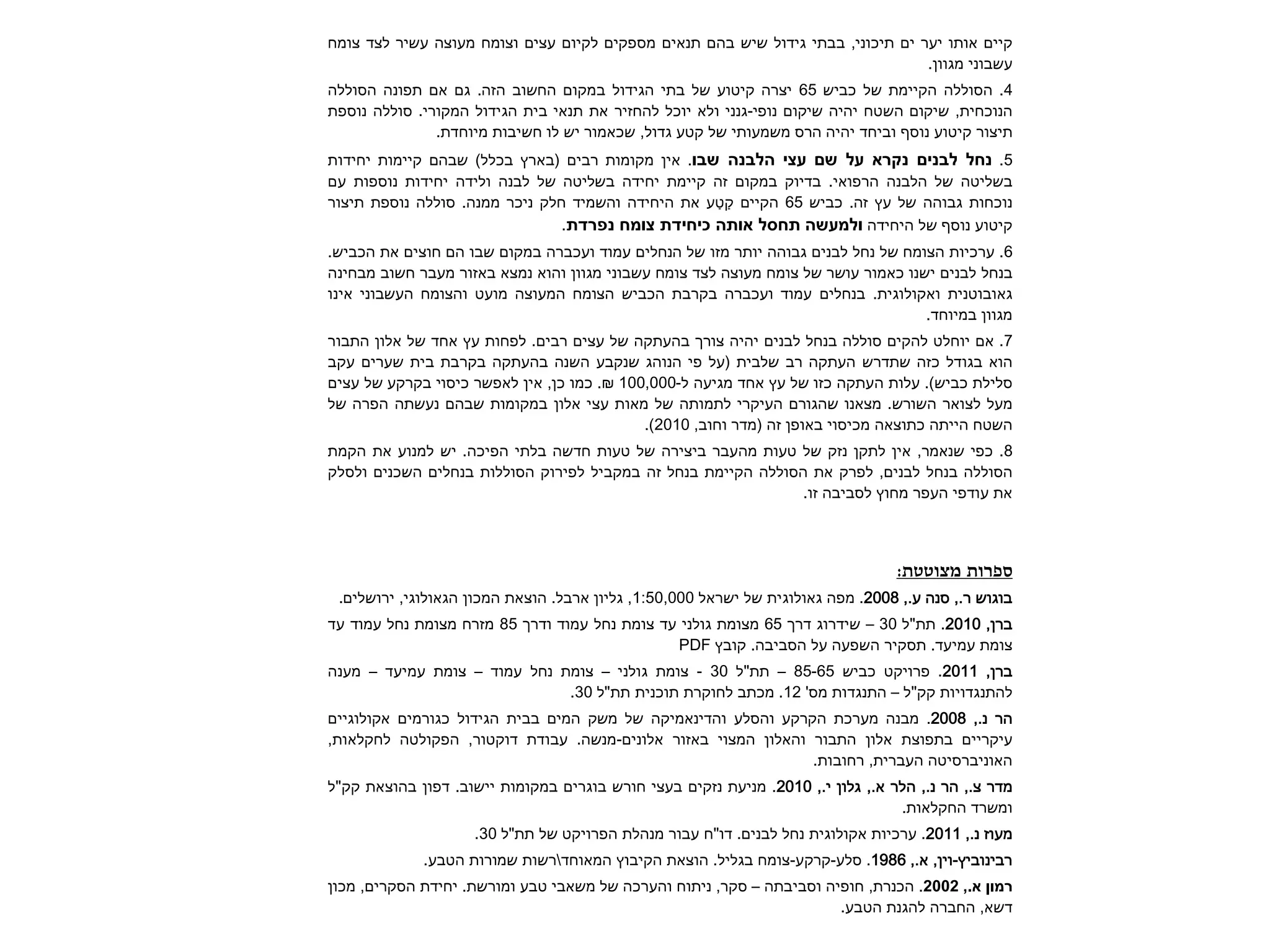 קיים אותו יער ים תיכוני, בבתי גידול שיש בהם תנאים מספקים לקיום עצים וצומח מעוצה עשיר לצד צומח 
עשבוני מגוון. 
4 . הסוללה הקיימת של כביש 65 יצרה קיטוע של בתי הגידול במקום החשוב הזה. גם אם תפונה הסוללה 
הנוכחית, שיקום השטח יהיה שיקום נופי-גנני ולא יוכל להחזיר את תנאי בית הגידול המקורי. סוללה נוספת 
תיצור קיטוע נוסף וביחד יהיה הרס משמעותי של קטע גדול, שכאמור יש לו חשיבות מיוחדת. 
5 . . אין מקומות רבים )בארץ בכלל( שבהם קיימות יחידות 
בשליטה של הלבנה הרפואי. בדיוק במקום זה קיימת יחידה בשליטה של לבנה ולידה יחידות נוספות עם 
נוכחות גבוהה של עץ זה. כביש 65 הקיים קַטַע את היחידה והשמיד חלק ניכר ממנה. סוללה נוספת תיצור 
קיטוע נוסף של היחידה . 
6 . ערכיות הצומח של נחל לבנים גבוהה יותר מזו של הנחלים עמוד ועכברה במקום שבו הם חוצים את הכביש. 
בנחל לבנים ישנו כאמור עושר של צומח מעוצה לצד צומח עשבוני מגוון והוא נמצא באזור מעבר חשוב מבחינה 
גאובוטנית ואקולוגית. בנחלים עמוד ועכברה בקרבת הכביש הצומח המעוצה מועט והצומח העשבוני אינו 
מגוון במיוחד. 
7 . אם יוחלט להקים סוללה בנחל לבנים יהיה צורך בהעתקה של עצים רבים. לפחות עץ אחד של אלון התבור 
הוא בגודל כזה שתדרש העתקה רב שלבית )על פי הנוהג שנקבע השנה בהעתקה בקרבת בית שערים עקב 
סלילת כביש(. עלות העתקה כזו של עץ אחד מגיעה ל- 100,000 ₪. כמו כן, אין לאפשר כיסוי בקרקע של עצים 
מעל לצואר השורש. מצאנו שהגורם העיקרי לתמותה של מאות עצי אלון במקומות שבהם נעשתה הפרה של 
השטח הייתה כתוצאה מכיסוי באופן זה )מדר וחוב, 2010 .) 
8 . כפי שנאמר, אין לתקן נזק של טעות מהעבר ביצירה של טעות חדשה בלתי הפיכה. יש למנוע את הקמת 
הסוללה בנחל לבנים, לפרק את הסוללה הקיימת בנחל זה במקביל לפירוק הסוללות בנחלים השכנים ולסלק 
את עודפי העפר מחוץ לסביבה זו. 
ספרות מצוטטת: 
בוגוש ר., סנה ע., 2008 . מפה גאולוגית של ישראל 1:50,000 , גליון ארבל. הוצאת המכון הגאולוגי, ירושלים. 
ברן, 2010 . תת"ל 30 – שידרוג דרך 65 מצומת גולני עד צומת נחל עמוד ודרך 85 מזרח מצומת נחל עמוד עד 
צומת עמיעד. תסקיר השפעה על הסביבה. קובץ PDF 
ברן, 2011 . פרויקט כביש 85-65 – תת"ל 30 - צומת גולני – צומת נחל עמוד – צומת עמיעד – מענה 
להתנגדויות קק"ל – התנגדות מס' 12 . מכתב לחוקרת תוכנית תת"ל 30 . 
הר נ., 2008 . מבנה מערכת הקרקע והסלע והדינאמיקה של משק המים בבית הגידול כגורמים אקולוגיים 
עיקריים בתפוצת אלון התבור והאלון המצוי באזור אלונים-מנשה. עבודת דוקטור, הפקולטה לחקלאות, 
האוניברסיטה העברית, רחובות. 
מדר צ., הר נ., הלר א., גלון י., 2010 . מניעת נזקים בעצי חורש בוגרים במקומות יישוב. דפון בהוצאת קק"ל 
ומשרד החקלאות. 
מעוז נ., 2011 . ערכיות אקולוגית נחל לבנים. דו"ח עבור מנהלת הפרויקט של תת"ל 30 . 
רבינוביץ-וין, א., 1986 . סלע-קרקע-צומח בגליל. הוצאת הקיבוץ המאוחדרשות שמורות הטבע. 
,. 2002 . הכנרת, חופיה וסביבתה – סקר, ניתוח והערכה של משאבי טבע ומורשת. יחידת הסקרים, מכון 
דשא, החברה להגנת הטבע. 
 