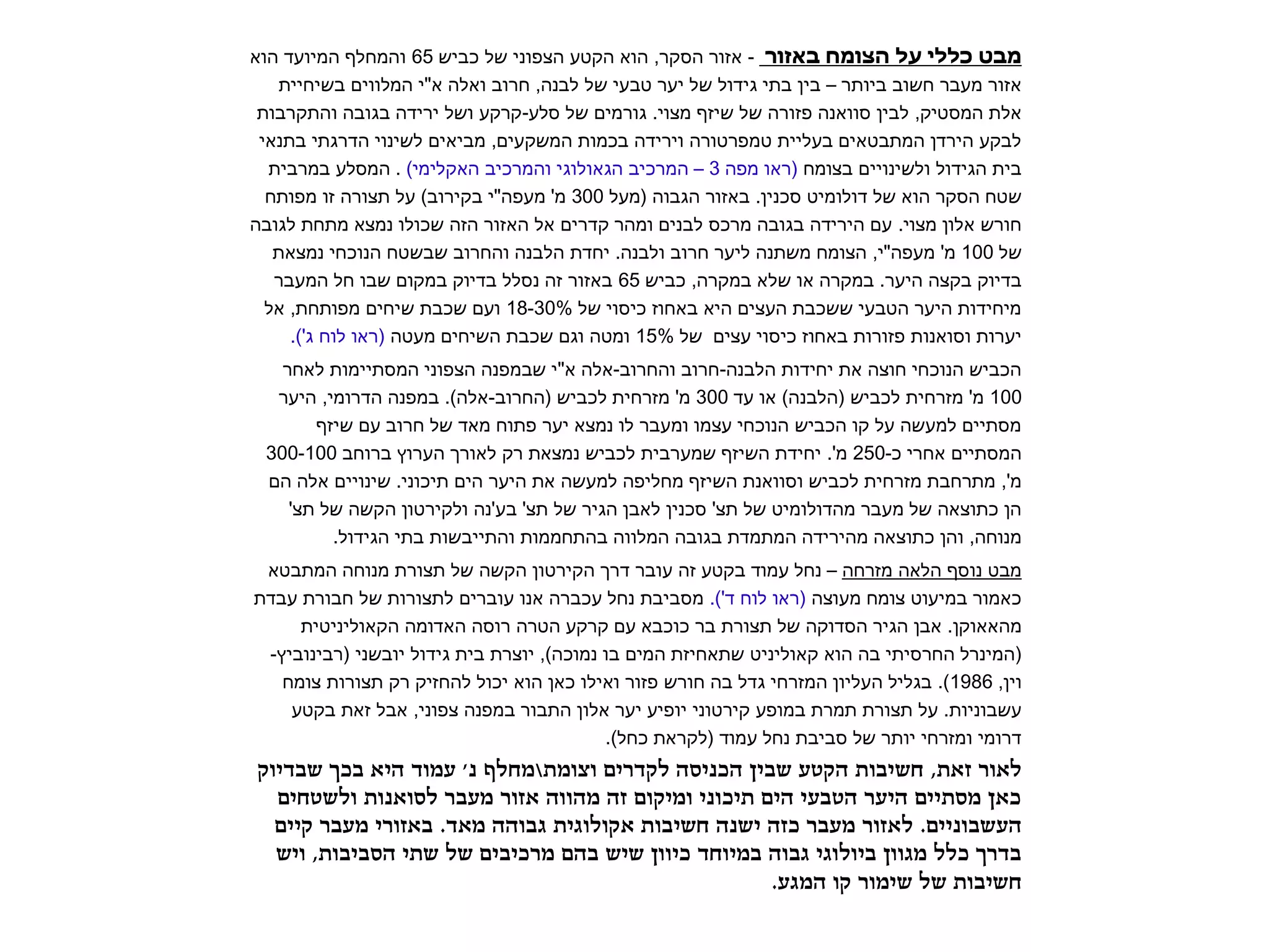 מבט כללי על הצומח באזור - אזור הסקר, הוא הקטע הצפוני של כביש 65 והמחלף המיועד הוא 
אזור מעבר חשוב ביותר – בין בתי גידול של יער טבעי של לבנה, חרוב ואלה א"י המלווים בשיחיית 
אלת המסטיק, לבין סוואנה פזורה של שיזף מצוי. גורמים של סלע-קרקע ושל ירידה בגובה והתקרבות 
לבקע הירדן המתבטאים בעליית טמפרטורה וירידה בכמות המשקעים, מביאים לשינוי הדרגתי בתנאי 
בית הגידול ולשינויים בצומח )ראו מפה 3 – המרכיב הגאולוגי והמרכיב האקלימי( . המסלע במרבית 
שטח הסקר הוא של דולומיט סכנין. באזור הגבוה )מעל 300 מ' מעפה"י בקירוב( על תצורה זו מפותח 
חורש אלון מצוי. עם הירידה בגובה מרכס לבנים ומהר קדרים אל האזור הזה שכולו נמצא מתחת לגובה 
של 100 מ' מעפה"י, הצומח משתנה ליער חרוב ולבנה. יחדת הלבנה והחרוב שבשטח הנוכחי נמצאת 
בדיוק בקצה היער. במקרה או שלא במקרה, כביש 65 באזור זה נסלל בדיוק במקום שבו חל המעבר 
מיחידות היער הטבעי ששכבת העצים היא באחוז כיסוי של 18-30% ועם שכבת שיחים מפותחת, אל 
יערות וסואנות פזורות באחוז כיסוי עצים של 15% ומטה וגם שכבת השיחים מעטה )ראו לוח ג'(. 
הכביש הנוכחי חוצה את יחידות הלבנה-חרוב והחרוב-אלה א"י שבמפנה הצפוני המסתיימות לאחר 
100 מ' מזרחית לכביש )הלבנה( או עד 300 מ' מזרחית לכביש )החרוב-אלה(. במפנה הדרומי, היער 
מסתיים למעשה על קו הכביש הנוכחי עצמו ומעבר לו נמצא יער פתוח מאד של חרוב עם שיזף 
המסתיים אחרי כ- 250 מ'. יחידת השיזף שמערבית לכביש נמצאת רק לאורך הערוץ ברוחב 300-100 
מ', מתרחבת מזרחית לכביש וסוואנת השיזף מחליפה למעשה את היער הים תיכוני. שינויים אלה הם 
הן כתוצאה של מעבר מהדולומיט של תצ' סכנין לאבן הגיר של תצ' בע'נה ולקירטון הקשה של תצ' 
מנוחה, והן כתוצאה מהירידה המתמדת בגובה המלווה בהתחממות והתייבשות בתי הגידול. 
מבט נוסף הלאה מזרחה – נחל עמוד בקטע זה עובר דרך הקירטון הקשה של תצורת מנוחה המתבטא 
כאמור במיעוט צומח מעוצה )ראו לוח ד'(. מסביבת נחל עכברה אנו עוברים לתצורות של חבורת עבדת 
מהאאוקן. אבן הגיר הסדוקה של תצורת בר כוכבא עם קרקע הטרה רוסה האדומה הקאוליניטית 
)המינרל החרסיתי בה הוא קאוליניט שתאחיזת המים בו נמוכה(, יוצרת בית גידול יובשני )רבינוביץ- 
וין, 1986 (. בגליל העליון המזרחי גדל בה חורש פזור ואילו כאן הוא יכול להחזיק רק תצורות צומח 
עשבוניות. על תצורת תמרת במופע קירטוני יופיע יער אלון התבור במפנה צפוני, אבל זאת בקטע 
דרומי ומזרחי יותר של סביבת נחל עמוד )לקראת כחל(. 
לאור זאת, חשיבות הקטע שבין הכניסה לקדרים וצומתמחלף נ' עמוד היא בכך שבדיוק 
כאן מסתיים היער הטבעי הים תיכוני ומיקום זה מהווה אזור מעבר לסואנות ולשטחים 
העשבוניים. לאזור מעבר כזה ישנה חשיבות אקולוגית גבוהה מאד. באזורי מעבר קיים 
בדרך כלל מגוון ביולוגי גבוה במיוחד כיוון שיש בהם מרכיבים של שתי הסביבות, ויש 
חשיבות של שימור קו המגע. 
 