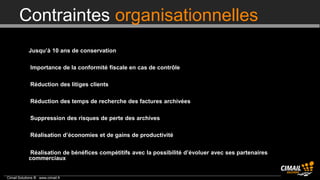 Contraintes organisationnelles
        Jusqu’à 10 ans de conservation

        Importance de la conformité fiscale en cas de contrôle

        Réduction des litiges clients

        Réduction des temps de recherche des factures archivées

        Suppression des risques de perte des archives

        Réalisation d’économies et de gains de productivité

        Réalisation de bénéfices compétitifs avec la possibilité d’évoluer avec ses partenaires
             commerciaux


Cimail Solutions ® www.cimail.fr
 