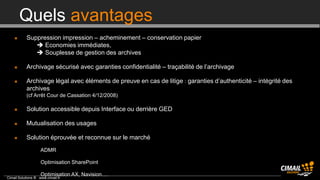 Quels avantages
          Suppression impression – acheminement – conservation papier
               Economies immédiates,
               Souplesse de gestion des archives

          Archivage sécurisé avec garanties confidentialité – traçabilité de l’archivage

          Archivage légal avec éléments de preuve en cas de litige : garanties d’authenticité – intégrité des
           archives
           (cf Arrêt Cour de Cassation 4/12/2008)

          Solution accessible depuis Interface ou derrière GED

          Mutualisation des usages

          Solution éprouvée et reconnue sur le marché
              •     ADMR

              •     Optimisation SharePoint

              •     Optimisation AX, Navision….
Cimail Solutions ® www.cimail.fr
 