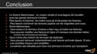 Conclusion
             La facture électronique : un moyen simple et avantageux de travailler
             avec les grands donneurs d’ordres
             Plus besoin d’imprimer, de mettre sous pli et de poster les factures,
              Plus besoin d’archiver les factures papiers car les originales sont sous
             forme électronique,
              Vous savez si le donneur d’ordres a bien reçu et traité vos factures,
              Vous pouvez modifier une facture en ligne s’il manque une donnée métier
                 •     (numéro de commande par exemple),
             Vous n’avez plus besoin de renvoyer de duplicata,
             Vous pouvez retrouver instantanément une facture archivée depuis 10 ans,
             Les contrôles fiscaux sont simplifiés,
             La solution est utilisable pour tous vos donneurs d’ordres qui l’acceptent,

Cimail Solutions ® www.cimail.fr
 