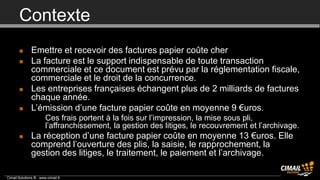 Contexte
             Emettre et recevoir des factures papier coûte cher
             La facture est le support indispensable de toute transaction
              commerciale et ce document est prévu par la réglementation fiscale,
              commerciale et le droit de la concurrence.
             Les entreprises françaises échangent plus de 2 milliards de factures
              chaque année.
             L’émission d’une facture papier coûte en moyenne 9 €uros.
                 • Ces frais portent à la fois sur l’impression, la mise sous pli,
                   l’affranchissement, la gestion des litiges, le recouvrement et l’archivage.
             La réception d’une facture papier coûte en moyenne 13 €uros. Elle
              comprend l’ouverture des plis, la saisie, le rapprochement, la
              gestion des litiges, le traitement, le paiement et l’archivage.

Cimail Solutions ® www.cimail.fr
 