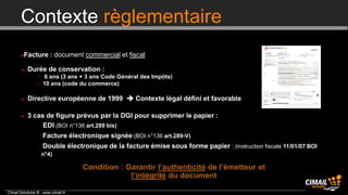 Contexte règlementaire
        Facture : document commercial et fiscal

          Durée de conservation :
                • 6 ans (3 ans + 3 ans Code Général des Impôts)
                • 10 ans (code du commerce)

          Directive européenne de 1999  Contexte légal défini et favorable

          3 cas de figure prévus par la DGI pour supprimer le papier :
              • EDI (BOI n°136 art.289 bis)
                • Facture électronique signée (BOI n°136 art.289-V)
                • Double électronique de la facture émise sous forme papier : (instruction fiscale 11/01/07 BOI
                 n°4)

                                   Condition : Garantir l’authenticité de l’émetteur et
                                                l’intégrité du document

Cimail Solutions ® www.cimail.fr
 