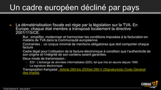Un cadre européen décliné par pays

             La dématérialisation fiscale est régie par la législation sur la TVA. En
              Europe, chaque état membre a transposé localement la directive
              2001/115/CE.
                 •     But : simplifier, moderniser et harmoniser les conditions imposées à la facturation en
                       matière de TVA dans la Communauté européenne.
                 •     Contraintes : un corpus minimal de mentions obligatoires que doit comporter chaque
                       facture
                 •     Cadre légal pour l’utilisation de la facture électronique à condition que l’authenticité de
                       son origine et l’intégrité de son contenu soient garanties.
                 •     Deux mode de transmission :
                          – EDI : L'échange de données informatisées (EDI), tel que mis en œuvre depuis 1990
                          – La signature électronique.
                 •     Transposition française : Article 289 bis (EDI)et 289 V (Signature)du Code Général
                       des Impôts.



Cimail Solutions ® www.cimail.fr
 