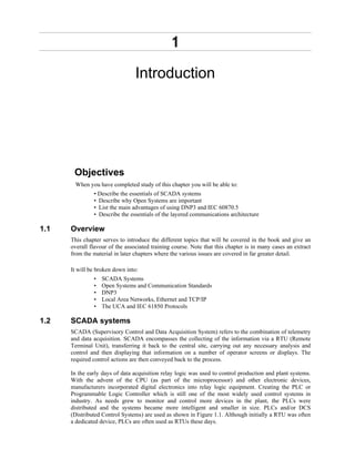 1
Introduction
Objectives
When you have completed study of this chapter you will be able to:
• Describe the essentials of SCADA systems
• Describe why Open Systems are important
• List the main advantages of using DNP3 and IEC 60870.5
• Describe the essentials of the layered communications architecture
1.1 Overview
This chapter serves to introduce the different topics that will be covered in the book and give an
overall flavour of the associated training course. Note that this chapter is in many cases an extract
from the material in later chapters where the various issues are covered in far greater detail.
It will be broken down into:
• SCADA Systems
• Open Systems and Communication Standards
• DNP3
• Local Area Networks, Ethernet and TCP/IP
• The UCA and IEC 61850 Protocols
1.2 SCADA systems
SCADA (Supervisory Control and Data Acquisition System) refers to the combination of telemetry
and data acquisition. SCADA encompasses the collecting of the information via a RTU (Remote
Terminal Unit), transferring it back to the central site, carrying out any necessary analysis and
control and then displaying that information on a number of operator screens or displays. The
required control actions are then conveyed back to the process.
In the early days of data acquisition relay logic was used to control production and plant systems.
With the advent of the CPU (as part of the microprocessor) and other electronic devices,
manufacturers incorporated digital electronics into relay logic equipment. Creating the PLC or
Programmable Logic Controller which is still one of the most widely used control systems in
industry. As needs grew to monitor and control more devices in the plant, the PLCs were
distributed and the systems became more intelligent and smaller in size. PLCs and/or DCS
(Distributed Control Systems) are used as shown in Figure 1.1. Although initially a RTU was often
a dedicated device, PLCs are often used as RTUs these days.
 