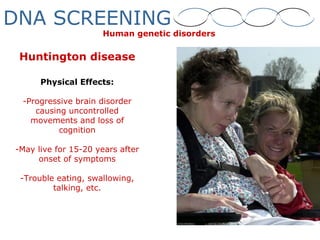 Huntington disease
Physical Effects:
-Progressive brain disorder
causing uncontrolled
movements and loss of
cognition
-May live for 15-20 years after
onset of symptoms
-Trouble eating, swallowing,
talking, etc.
Human genetic disorders
DNA SCREENING
 
