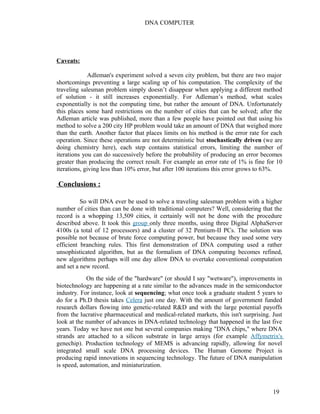 DNA COMPUTER 
Caveats: 
Adleman's experiment solved a seven city problem, but there are two major 
shortcomings preventing a large scaling up of his computation. The complexity of the 
traveling salesman problem simply doesn’t disappear when applying a different method 
of solution - it still increases exponentially. For Adleman’s method, what scales 
exponentially is not the computing time, but rather the amount of DNA. Unfortunately 
this places some hard restrictions on the number of cities that can be solved; after the 
Adleman article was published, more than a few people have pointed out that using his 
method to solve a 200 city HP problem would take an amount of DNA that weighed more 
than the earth. Another factor that places limits on his method is the error rate for each 
operation. Since these operations are not deterministic but stochastically driven (we are 
doing chemistry here), each step contains statistical errors, limiting the number of 
iterations you can do successively before the probability of producing an error becomes 
greater than producing the correct result. For example an error rate of 1% is fine for 10 
iterations, giving less than 10% error, but after 100 iterations this error grows to 63%. 
Conclusions : 
So will DNA ever be used to solve a traveling salesman problem with a higher 
number of cities than can be done with traditional computers? Well, considering that the 
record is a whopping 13,509 cities, it certainly will not be done with the procedure 
described above. It took this group only three months, using three Digital AlphaServer 
4100s (a total of 12 processors) and a cluster of 32 Pentium-II PCs. The solution was 
possible not because of brute force computing power, but because they used some very 
efficient branching rules. This first demonstration of DNA computing used a rather 
unsophisticated algorithm, but as the formalism of DNA computing becomes refined, 
new algorithms perhaps will one day allow DNA to overtake conventional computation 
and set a new record. 
On the side of the "hardware" (or should I say "wetware"), improvements in 
biotechnology are happening at a rate similar to the advances made in the semiconductor 
industry. For instance, look at sequencing; what once took a graduate student 5 years to 
do for a Ph.D thesis takes Celera just one day. With the amount of government funded 
research dollars flowing into genetic-related R&D and with the large potential payoffs 
from the lucrative pharmaceutical and medical-related markets, this isn't surprising. Just 
look at the number of advances in DNA-related technology that happened in the last five 
years. Today we have not one but several companies making "DNA chips," where DNA 
strands are attached to a silicon substrate in large arrays (for example Affymetrix's 
genechip). Production technology of MEMS is advancing rapidly, allowing for novel 
integrated small scale DNA processing devices. The Human Genome Project is 
producing rapid innovations in sequencing technology. The future of DNA manipulation 
is speed, automation, and miniaturization. 
19 
 