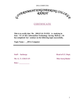 DNA COMPUTER 
CERTIFICATE 
This is to certify that Ms. _DHAVAL PATEL. is studying in 
Sem – VI of B.E. Information Technology having Roll no :- 01 
has completed her seminar on the following topic successfully. 
Topic Name : __DNA Computer 
Staff – Incharge Head of I.T. Dept. 
Mr. G. T. CHAVAN Miss Saroj Bodar 
Date : ___________ 
2 
 