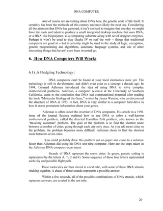 DNA COMPUTER 
And of course we are talking about DNA here, the genetic code of life itself. It 
certainly has been the molecule of this century and most likely the next one. Considering 
all the attention that DNA has garnered, it isn’t too hard to imagine that one day we might 
have the tools and talent to produce a small integrated desktop machine that uses DNA, 
or a DNA-like biopolymer, as a computing substrate along with set of designer enzymes. 
Perhaps it won’t be used to play Quake IV or surf the web -- things that traditional 
computers are good at -- but it certainly might be used in the study of logic, encryption, 
genetic programming and algorithms, automata, language systems, and lots of other 
interesting things that haven't even been invented yet. 
6. How DNA Computers Will Work: 
6.1) A Fledgling Technology : 
DNA computers can't be found at your local electronics store yet. The 
technology is still in development, and didn't even exist as a concept a decade ago. In 
1994, Leonard Adleman introduced the idea of using DNA to solve complex 
mathematical problems. Adleman, a computer scientist at the University of Southern 
California, came to the conclusion that DNA had computational potential after reading 
the book "Molecular Biology of the Gene," written by James Watson, who co-discovered 
the structure of DNA in 1953. In fact, DNA is very similar to a computer hard drive in 
how it stores permanent information about your genes. 
Adleman is often called the inventor of DNA computers. His article in a 1994 
issue of the journal Science outlined how to use DNA to solve a well-known 
mathematical problem, called the directed Hamilton Path problem, also known as the 
"traveling salesman" problem. The goal of the problem is to find the shortest route 
between a number of cities, going through each city only once. As you add more cities to 
the problem, the problem becomes more difficult. Adleman chose to find the shortest 
route between seven cities. 
You could probably draw this problem out on paper and come to a solution 
faster than Adleman did using his DNA test-tube computer. Here are the steps taken in 
the Adleman DNA computer experiment: 
Strands of DNA represent the seven cities. In genes, genetic coding is 
represented by the letters A, T, C and G. Some sequence of these four letters represented 
each city and possible flight path. 
These molecules are then mixed in a test tube, with some of these DNA strands 
sticking together. A chain of these strands represents a possible answer. 
Within a few seconds, all of the possible combinations of DNA strands, which 
represent answers, are created in the test tube. 
20 
 