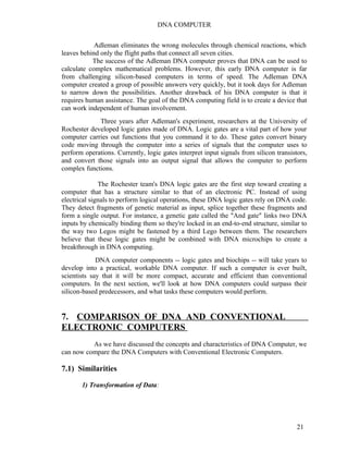 DNA COMPUTER 
Adleman eliminates the wrong molecules through chemical reactions, which 
leaves behind only the flight paths that connect all seven cities. 
The success of the Adleman DNA computer proves that DNA can be used to 
calculate complex mathematical problems. However, this early DNA computer is far 
from challenging silicon-based computers in terms of speed. The Adleman DNA 
computer created a group of possible answers very quickly, but it took days for Adleman 
to narrow down the possibilities. Another drawback of his DNA computer is that it 
requires human assistance. The goal of the DNA computing field is to create a device that 
can work independent of human involvement. 
Three years after Adleman's experiment, researchers at the University of 
Rochester developed logic gates made of DNA. Logic gates are a vital part of how your 
computer carries out functions that you command it to do. These gates convert binary 
code moving through the computer into a series of signals that the computer uses to 
perform operations. Currently, logic gates interpret input signals from silicon transistors, 
and convert those signals into an output signal that allows the computer to perform 
complex functions. 
The Rochester team's DNA logic gates are the first step toward creating a 
computer that has a structure similar to that of an electronic PC. Instead of using 
electrical signals to perform logical operations, these DNA logic gates rely on DNA code. 
They detect fragments of genetic material as input, splice together these fragments and 
form a single output. For instance, a genetic gate called the "And gate" links two DNA 
inputs by chemically binding them so they're locked in an end-to-end structure, similar to 
the way two Legos might be fastened by a third Lego between them. The researchers 
believe that these logic gates might be combined with DNA microchips to create a 
breakthrough in DNA computing. 
DNA computer components -- logic gates and biochips -- will take years to 
develop into a practical, workable DNA computer. If such a computer is ever built, 
scientists say that it will be more compact, accurate and efficient than conventional 
computers. In the next section, we'll look at how DNA computers could surpass their 
silicon-based predecessors, and what tasks these computers would perform. 
7. COMPARISON OF DNA AND CONVENTIONAL 
ELECTRONIC COMPUTERS 
As we have discussed the concepts and characteristics of DNA Computer, we 
can now compare the DNA Computers with Conventional Electronic Computers. 
7.1) Similarities 
1) Transformation of Data: 
21 
 