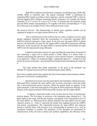 DNA COMPUTER 
Both DNA computers and electronic computers use Boolean logic (AND, OR, 
NAND, NOR) to transform data. The logical command "AND" is performed by 
separating DNA strands according to their sequences, and the command "OR" is done by 
pouring together DNA solutions containing specific sequences. For example, the logical 
statement "X or Y" is true if X is true or if Y is true. To simulate that, the scientists would 
pour the DNA strands corresponding to "X" together with those corresponding to "Y."[2] 
[3]. Following is an example of how a Bio Chemical Inverter works. 
Bio-chemical Inverter: The characteristics of natural gene regulation systems can be 
exploited to design in vivo logic circuits (Weiss et al., 1999). 
How a biochemical inverter achieves the two states in digital inversion using 
genetic regulatory elements? Here, the concentration of a particular messenger RNA 
(mRNA) molecule represents a logic signal. In the first case, the input mRNA is absent 
and the cell transcribes the gene for the output mRNA using RNA polymerase (RNAp) 
molecules. In the second case, the input mRNA is present and the cell translates the input 
mRNA into the input protein using ribosomes. 
A digital inverter that consists of a gene encoding the instructions for protein B 
and containing a region (P) to which protein A binds. When A is absent (left)—a 
situation representing the input bit 0—the gene is active and B is formed—corresponding 
to an output bit 1. When A is produced (right)—making the input bit 1—it binds to P and 
blocks the action of the gene—preventing B from being formed and making the output bit 
0. 
The input protein then binds specifically to the gene at the promoter site 
(labeled P") and prevents the cell from synthesizing the output mRNA. 
Now more complete picture that explains the role of transcription and translation cellular 
processes in inversion is explained here. 
Biochemical inversion uses the transcription and translation cellular processes. 
Ribosomal RNA translates the input mRNA into an amino acid chain, which then folds 
into a three-dimensional protein structure. When the protein binds an operator of the 
gene's promoter, it prevents transcription of the gene by RNA polymerase (RNAp). In the 
absence of the repressor protein, RNAp transcribes the gene into the output mRNA. 
It depicts a functional model of the inverter derived from its biochemical 
reaction phases. The first phase in inversion is the translation stage, denoted as L. The 
input signal to this stage, and thus the inverter, corresponds to the concentration level of 
the input mRNA, φA. Ribosomal RNA (rRNA) translates the input mRNA into the input 
repressor protein, ψA , where L represents the steady state mapping between the mRNA 
and protein concentrations. The relationship between the input mRNA and repressor 
protein is initially linear, with increases in φA corresponding to increases in ψA, until an 
asymptotic boundary is reached. The properties of this boundary are determined by 
characteristics of the cell such as amino acid synthesis capabilities, the efficiency of the 
22 
 