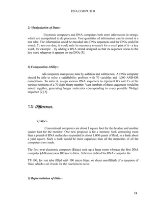DNA COMPUTER 
2) Manipulation of Data:- 
Electronic computers and DNA computers both store information in strings, 
which are manipulated to do processes. Vast quantities of information can be stored in a 
test tube. The information could be encoded into DNA sequences and the DNA could be 
stored. To retrieve data, it would only be necessary to search for a small part of it - a key 
word, for example – by adding a DNA strand designed so that its sequence sticks to the 
key word wherever it appears on the DNA [3]. 
3) Computation Ability:- 
All computers manipulate data by addition and subtraction. A DNA computer 
should be able to solve a satisfiability problem with 70 variables and 1,000 AND-OR 
connections. To solve it, assign various DNA sequences to represent 0’s and 1’s at the 
various positions of a 70 digit binary number. Vast numbers of these sequences would be 
mixed together, generating longer molecules corresponding to every possible 70-digit 
sequence [2][3]. 
7.2) Differences 
1) Size:- 
Conventional computers are about 1 square foot for the desktop and another 
square foot for the monitor. One new proposal is for a memory bank containing more 
than a pound of DNA molecules suspended in about 1,000 quarts of fluid, in a bank about 
a yard square. Such a bank would be more capacious than all the memories of all the 
computers ever made. 
The first ever-electronic computer (Eniac) took up a large room whereas the first DNA 
computer (Adleman) was 100 micro liters. Adleman dubbed his DNA computer the 
TT-100, for test tube filled with 100 micro liters, or about one-fiftieth of a teaspoon of 
fluid, which is all it took for the reactions to occur. 
2) Representation of Data:- 
24 
 