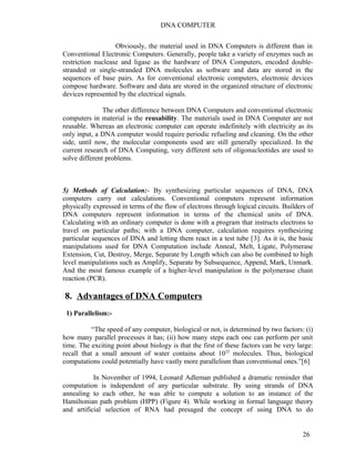 DNA COMPUTER 
Obviously, the material used in DNA Computers is different than in 
Conventional Electronic Computers. Generally, people take a variety of enzymes such as 
restriction nuclease and ligase as the hardware of DNA Computers, encoded double-stranded 
or single-stranded DNA molecules as software and data are stored in the 
sequences of base pairs. As for conventional electronic computers, electronic devices 
compose hardware. Software and data are stored in the organized structure of electronic 
devices represented by the electrical signals. 
The other difference between DNA Computers and conventional electronic 
computers in material is the reusability. The materials used in DNA Computer are not 
reusable. Whereas an electronic computer can operate indefinitely with electricity as its 
only input, a DNA computer would require periodic refueling and cleaning. On the other 
side, until now, the molecular components used are still generally specialized. In the 
current research of DNA Computing, very different sets of oligonucleotides are used to 
solve different problems. 
5) Methods of Calculation:- By synthesizing particular sequences of DNA, DNA 
computers carry out calculations. Conventional computers represent information 
physically expressed in terms of the flow of electrons through logical circuits. Builders of 
DNA computers represent information in terms of the chemical units of DNA. 
Calculating with an ordinary computer is done with a program that instructs electrons to 
travel on particular paths; with a DNA computer, calculation requires synthesizing 
particular sequences of DNA and letting them react in a test tube [3]. As it is, the basic 
manipulations used for DNA Computation include Anneal, Melt, Ligate, Polymerase 
Extension, Cut, Destroy, Merge, Separate by Length which can also be combined to high 
level manipulations such as Amplify, Separate by Subsequence, Append, Mark, Unmark. 
And the most famous example of a higher-level manipulation is the polymerase chain 
reaction (PCR). 
8. Advantages of DNA Computers 
1) Parallelism:- 
“The speed of any computer, biological or not, is determined by two factors: (i) 
how many parallel processes it has; (ii) how many steps each one can perform per unit 
time. The exciting point about biology is that the first of these factors can be very large: 
recall that a small amount of water contains about 1022 molecules. Thus, biological 
computations could potentially have vastly more parallelism than conventional ones.”[6] 
In November of 1994, Leonard Adleman published a dramatic reminder that 
computation is independent of any particular substrate. By using strands of DNA 
annealing to each other, he was able to compute a solution to an instance of the 
Hamiltonian path problem (HPP) (Figure 4). While working in formal language theory 
and artificial selection of RNA had presaged the concept of using DNA to do 
26 
 