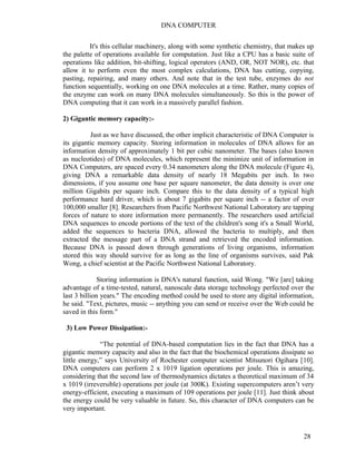 DNA COMPUTER 
It's this cellular machinery, along with some synthetic chemistry, that makes up 
the palette of operations available for computation. Just like a CPU has a basic suite of 
operations like addition, bit-shifting, logical operators (AND, OR, NOT NOR), etc. that 
allow it to perform even the most complex calculations, DNA has cutting, copying, 
pasting, repairing, and many others. And note that in the test tube, enzymes do not 
function sequentially, working on one DNA molecules at a time. Rather, many copies of 
the enzyme can work on many DNA molecules simultaneously. So this is the power of 
DNA computing that it can work in a massively parallel fashion. 
2) Gigantic memory capacity:- 
Just as we have discussed, the other implicit characteristic of DNA Computer is 
its gigantic memory capacity. Storing information in molecules of DNA allows for an 
information density of approximately 1 bit per cubic nanometer. The bases (also known 
as nucleotides) of DNA molecules, which represent the minimize unit of information in 
DNA Computers, are spaced every 0.34 nanometers along the DNA molecule (Figure 4), 
giving DNA a remarkable data density of nearly 18 Megabits per inch. In two 
dimensions, if you assume one base per square nanometer, the data density is over one 
million Gigabits per square inch. Compare this to the data density of a typical high 
performance hard driver, which is about 7 gigabits per square inch -- a factor of over 
100,000 smaller [8]. Researchers from Pacific Northwest National Laboratory are tapping 
forces of nature to store information more permanently. The researchers used artificial 
DNA sequences to encode portions of the text of the children's song it's a Small World, 
added the sequences to bacteria DNA, allowed the bacteria to multiply, and then 
extracted the message part of a DNA strand and retrieved the encoded information. 
Because DNA is passed down through generations of living organisms, information 
stored this way should survive for as long as the line of organisms survives, said Pak 
Wong, a chief scientist at the Pacific Northwest National Laboratory. 
Storing information is DNA's natural function, said Wong. "We [are] taking 
advantage of a time-tested, natural, nanoscale data storage technology perfected over the 
last 3 billion years." The encoding method could be used to store any digital information, 
he said. "Text, pictures, music -- anything you can send or receive over the Web could be 
saved in this form." 
3) Low Power Dissipation:- 
“The potential of DNA-based computation lies in the fact that DNA has a 
gigantic memory capacity and also in the fact that the biochemical operations dissipate so 
little energy,” says University of Rochester computer scientist Mitsunori Ogihara [10]. 
DNA computers can perform 2 x 1019 ligation operations per joule. This is amazing, 
considering that the second law of thermodynamics dictates a theoretical maximum of 34 
x 1019 (irreversible) operations per joule (at 300K). Existing supercomputers aren’t very 
energy-efficient, executing a maximum of 109 operations per joule [11]. Just think about 
the energy could be very valuable in future. So, this character of DNA computers can be 
very important. 
28 
 