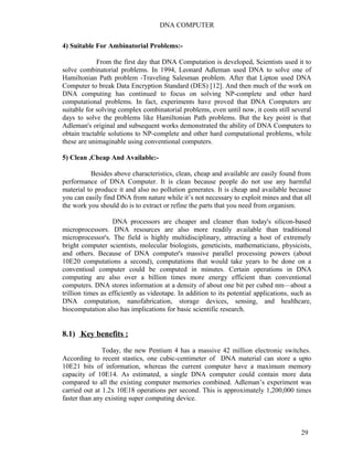 DNA COMPUTER 
4) Suitable For Ambinatorial Problems:- 
From the first day that DNA Computation is developed, Scientists used it to 
solve combinatorial problems. In 1994, Leonard Adleman used DNA to solve one of 
Hamiltonian Path problem -Traveling Salesman problem. After that Lipton used DNA 
Computer to break Data Encryption Standard (DES) [12]. And then much of the work on 
DNA computing has continued to focus on solving NP-complete and other hard 
computational problems. In fact, experiments have proved that DNA Computers are 
suitable for solving complex combinatorial problems, even until now, it costs still several 
days to solve the problems like Hamiltonian Path problems. But the key point is that 
Adleman's original and subsequent works demonstrated the ability of DNA Computers to 
obtain tractable solutions to NP-complete and other hard computational problems, while 
these are unimaginable using conventional computers. 
5) Clean ,Cheap And Available:- 
Besides above characteristics, clean, cheap and available are easily found from 
performance of DNA Computer. It is clean because people do not use any harmful 
material to produce it and also no pollution generates. It is cheap and available because 
you can easily find DNA from nature while it’s not necessary to exploit mines and that all 
the work you should do is to extract or refine the parts that you need from organism. 
DNA processors are cheaper and cleaner than today's silicon-based 
microprocessors. DNA resources are also more readily available than traditional 
microprocessor's. The field is highly multidisciplinary, attracting a host of extremely 
bright computer scientists, molecular biologists, geneticists, mathematicians, physicists, 
and others. Because of DNA computer's massive parallel processing powers (about 
10E20 computations a second), computations that would take years to be done on a 
conventioal computer could be computed in minutes. Certain operations in DNA 
computing are also over a billion times more energy efficient than conventional 
computers. DNA stores information at a density of about one bit per cubed nm—about a 
trillion times as efficiently as videotape. In addition to its potential applications, such as 
DNA computation, nanofabrication, storage devices, sensing, and healthcare, 
biocomputation also has implications for basic scientific research. 
8.1) Key benefits : 
Today, the new Pentium 4 has a massive 42 million electronic switches. 
According to recent stastics, one cubic-centimeter of DNA material can store a upto 
10E21 bits of information, whereas the current computer have a maximum memory 
capacity of 10E14. As estimated, a single DNA computer could contain more data 
compared to all the existing computer memories combined. Adleman’s experiment was 
carried out at 1.2x 10E18 operations per second. This is approximately 1,200,000 times 
faster than any existing super computing device. 
29 
 