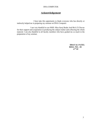 DNA COMPUTER 
Acknowledgement 
I here take this opportunity to thank everyone who has directly or 
indirectly helped me in preparing my seminar on DNA Computer. 
I am very thankful to our HOD. Miss Saroj Bodar And Mr.G.T.Chavan 
for their support and cooperation in producing the subject matter and collecting the whole 
material. I am also thankful to all faculty members who have guided me so much in the 
preparation of my seminar. 
DHAVAL PATEL 
ROLL NO. - 01 
6TH IT 
3 
 