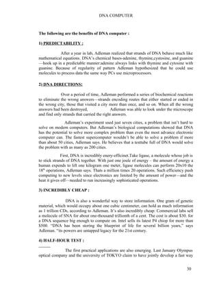 DNA COMPUTER 
The following are the benefits of DNA computer : 
1) PREDICTABILITY : 
After a year in lab, Adleman realized that strands of DNA behave much like 
mathematical equations. DNA’s chemical bases-adenine, thymine,cystosine, and guanine 
—hook up in a predictable manner:adenine always links with thymine and cytosine with 
guanine. Because of regularity of pattern Adleman hypothesized that he could use 
molecules to process data the same way PCs use microprocessors. 
2) DNA DIRECTIONS : 
Over a period of time, Adleman performed a series of biochemical reactions 
to eliminate the wrong answers—strands encoding routes that either started or ended in 
the wrong city, those that visited a city more than once, and so on. When all the wrong 
answers had been destroyed, Adleman was able to look under the microscope 
and find only strands that carried the right answers. 
Adleman’s experiment used just seven cities, a problem that isn’t hard to 
solve on modern computers. But Adleman’s biological computations showed that DNA 
has the potential to solve more complex problem than even the most advance electronic 
computer can. The fastest supercomputer wouldn’t be able to solve a problem if more 
than about 50 cities, Adleman says. He believes that a testtube full of DNA would solve 
the problem with as many as 200 cities. 
First, DNA is incredibly enery-efficinet.Take ligase, a molecule whose job is 
to stick strands of DNA together. With just one joule of energy – the amount of energy a 
human expends to lift one kilogram one meter, ligase molecules can perform 20x10 the 
18th operations, Adleman says. Thats a million times 20 operations. Such efficiency push 
computing to new levels since electronics are limited by the amount of power—and the 
heat it gives off—needed to run increasingly sophisticated operations. 
3) INCREDIBLY CHEAP : 
DNA is also a wonderful way to store information. One gram of genetic 
material, which would occupy about one cubic centimeter, can hold as much information 
as 1 trillion CDs, according to Adleman. It’s also incredibly cheap: Commercial labs sell 
a molecule of SNA for about one-thousand trillionth of a cent. The cost is about $30. for 
a DNA sequence big enough to compute on. Intel sells its latest P4 chiop for more than 
$500. “DNA has been storing the blueprint of life for several billion years,” says 
Adleman. “its powers are untapped legacy for the 21st century. 
4) HALF-HOUR TEST : 
The first practical applications are also emerging. Last January Olympus 
optical company and the university of TOKYO claim to have jointly develop a fast way 
30 
 