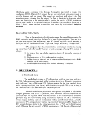 DNA COMPUTER 
identifying genes associated with diseases. Researchers developed a process that 
synthesizes 10,000 different DNA strands that are known to bond with genes related to 
specific diseases such as cancer. The strand are numbered and mixed with fluid 
containing genes extracted from the patient. The fluid is than tested to determine which 
genes are functioning in the patient’s cells by reading the number of DNA strands that 
appear after a series of biochemical reactions. Researchers can complete a single test in 
about 3 hours, about one-half to one-third time taken by conventional biological 
methods. 
5) AMAZING TOOL TEST : 
Thus, as the complexity of problems increases, the manual labour require for 
DNA computing would outweight the benefits of super fast computation. “Here we have 
the most amazing tool chest we have ever seen. We know it’s great because it was used to 
build you and me, “enthuses Adleman. “Right now, though, we are very clumsy with it.” 
DNA computers have the potential to take computing to new levels, picking 
up where Moore’s law leaves off. There are several advantages of using DNA instead of 
silicon: 
1) As long as there are cellular organisms, there will always be a supply of 
DNA. 
2) The large supply of DNA makes a cheap resource. 
3) Unlike the toxic materials use to make traditional microprocessors, DNA 
biochips can be made cleanly. 
4) DNA computers are many times smaller than today’s computer. 
9. DRAWBACKS :- 
1) Occasionally Slow: 
The speed of each process in DNA Computing is still an open issue until now. 
In 1994, Adleman’s experiment took still a long time to perform. The entire experiment 
took Adleman 7 days of lab work [13]. Adleman asserts that the time required for an 
entire computation should grow linearly with the size of the graph. This is true as long as 
the creation of each edge does not require a separate process. 
Practical experiments proved that when people using DNA to solve more 
complex problems such like SAT problems, more and more laborious separation and 
detection steps are required, which will only increase as the scale increases. But these 
problems may be overcomed by using autonomous methods for DNA computation, 
which execute multiple steps of computation without outside intervention. Actually, 
autonomous DNA computations were first experimentally demonstrated by Hagiya et al. 
[14] using techniques similar to the primer extension steps of PCR and by Reif, Seeman 
et al. [15] using the self-assembly of DNA nanostructures [16]. Recently, Shapiro et al. 
31 
 