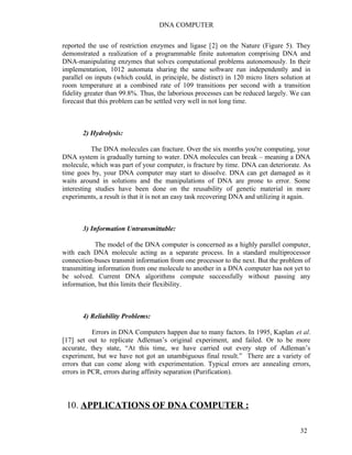 DNA COMPUTER 
reported the use of restriction enzymes and ligase [2] on the Nature (Figure 5). They 
demonstrated a realization of a programmable finite automaton comprising DNA and 
DNA-manipulating enzymes that solves computational problems autonomously. In their 
implementation, 1012 automata sharing the same software run independently and in 
parallel on inputs (which could, in principle, be distinct) in 120 micro liters solution at 
room temperature at a combined rate of 109 transitions per second with a transition 
fidelity greater than 99.8%. Thus, the laborious processes can be reduced largely. We can 
forecast that this problem can be settled very well in not long time. 
2) Hydrolysis: 
The DNA molecules can fracture. Over the six months you're computing, your 
DNA system is gradually turning to water. DNA molecules can break – meaning a DNA 
molecule, which was part of your computer, is fracture by time. DNA can deteriorate. As 
time goes by, your DNA computer may start to dissolve. DNA can get damaged as it 
waits around in solutions and the manipulations of DNA are prone to error. Some 
interesting studies have been done on the reusability of genetic material in more 
experiments, a result is that it is not an easy task recovering DNA and utilizing it again. 
3) Information Untransmittable: 
The model of the DNA computer is concerned as a highly parallel computer, 
with each DNA molecule acting as a separate process. In a standard multiprocessor 
connection-buses transmit information from one processor to the next. But the problem of 
transmitting information from one molecule to another in a DNA computer has not yet to 
be solved. Current DNA algorithms compute successfully without passing any 
information, but this limits their flexibility. 
4) Reliability Problems: 
Errors in DNA Computers happen due to many factors. In 1995, Kaplan et al. 
[17] set out to replicate Adleman’s original experiment, and failed. Or to be more 
accurate, they state, “At this time, we have carried out every step of Adleman’s 
experiment, but we have not got an unambiguous final result.” There are a variety of 
errors that can come along with experimentation. Typical errors are annealing errors, 
errors in PCR, errors during affinity separation (Purification). 
10. APPLICATIONS OF DNA COMPUTER : 
32 
 