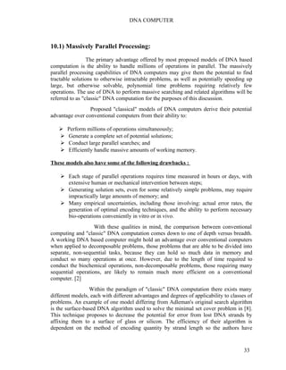 DNA COMPUTER 
10.1) Massively Parallel Processing: 
The primary advantage offered by most proposed models of DNA based 
computation is the ability to handle millions of operations in parallel. The massively 
parallel processing capabilities of DNA computers may give them the potential to find 
tractable solutions to otherwise intractable problems, as well as potentially speeding up 
large, but otherwise solvable, polynomial time problems requiring relatively few 
operations. The use of DNA to perform massive searching and related algorithms will be 
referred to as "classic" DNA computation for the purposes of this discussion. 
Proposed "classical" models of DNA computers derive their potential 
advantage over conventional computers from their ability to: 
 Perform millions of operations simultaneously; 
 Generate a complete set of potential solutions; 
 Conduct large parallel searches; and 
 Efficiently handle massive amounts of working memory. 
These models also have some of the following drawbacks : 
 Each stage of parallel operations requires time measured in hours or days, with 
extensive human or mechanical intervention between steps; 
 Generating solution sets, even for some relatively simple problems, may require 
impractically large amounts of memory; and 
 Many empirical uncertainties, including those involving: actual error rates, the 
generation of optimal encoding techniques, and the ability to perform necessary 
bio-operations conveniently in vitro or in vivo. 
With these qualities in mind, the comparison between conventional 
computing and "classic" DNA computation comes down to one of depth versus breadth. 
A working DNA based computer might hold an advantage over conventional computers 
when applied to decomposable problems, those problems that are able to be divided into 
separate, non-sequential tasks, because they can hold so much data in memory and 
conduct so many operations at once. However, due to the length of time required to 
conduct the biochemical operations, non-decomposable problems, those requiring many 
sequential operations, are likely to remain much more efficient on a conventional 
computer. [2] 
Within the paradigm of "classic" DNA computation there exists many 
different models, each with different advantages and degrees of applicability to classes of 
problems. An example of one model differing from Adleman's original search algorithm 
is the surface-based DNA algorithm used to solve the minimal set cover problem in [8]. 
This technique proposes to decrease the potential for error from lost DNA strands by 
affixing them to a surface of glass or silicon. The efficiency of their algorithm is 
dependent on the method of encoding quantity by strand length so the authors have 
33 
 