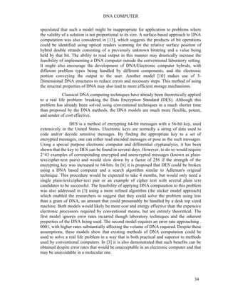 DNA COMPUTER 
speculated that such a model might be inappropriate for application to problems where 
the validity of a solution is not proportional to its size. A surface-based approach to DNA 
computation was also considered in [13], which suggests the products of bit operations 
could be identified using optical readers scanning for the relative surface position of 
hybrid double strands consisting of a previously unknown bitstring and a value being 
held by that bit. The ability to read output in this manner may drastically increase the 
feasibility of implementing a DNA computer outside the conventional laboratory setting. 
It might also encourage the development of DNA/Electronic computer hybrids, with 
different problem types being handled by different components, and the electronic 
portion conveying the output to the user. Another model [10] makes use of 3- 
Dimensional DNA structures to reduce errors and necessary steps. This method of using 
the structral properties of DNA may also lead to more efficient storage mechanisms. 
Classical DNA computing techniques have already been theoretically applied 
to a real life problem: breaking the Data Encryption Standard (DES). Although this 
problem has already been solved using conventional techniques in a much shorter time 
than proposed by the DNA methods, the DNA models are much more flexible, potent, 
and sender of cost effective. 
DES is a method of encrypting 64-bit messages with a 56-bit key, used 
extensively in the United States. Electronic keys are normally a string of data used to 
code and/or decode sensitive messages. By finding the appropriate key to a set of 
encrypted messages, one can either read encoded messages or pose as the such messages. 
Using a special purpose electronic computer and differential cryptanalysis, it has been 
shown that the key to DES can be found in several days. However, to do so would require 
2^43 examples of corresponding encrypted and unencrypted messages (known as plain-text/ 
cipher-text pairs) and would slow down by a factor of 256 if the strength of the 
encrypting key was increased to 64-bits. In [6] it is proposed that DES could be broken 
using a DNA based computer and a search algorithm similar to Adleman's original 
technique. This procedure would be expected to take 4 months, but would only need a 
single plain-text/cipher-text pair or an example of cipher text with several plain text 
candidates to be successful. The feasibility of applying DNA computation to this problem 
was also addressed in [3] using a more refined algorithm (the sticker model approach) 
which enabled the researchers to suggest that they could solve the problem using less 
than a gram of DNA, an amount that could presumably be handled by a desk top sized 
machine. Both models would likely be more cost and energy effective than the expensive 
electronic processors required by conventional means, but are entirely theoretical. The 
first model ignores error rates incurred though laboratory techniques and the inherent 
properties of the DNA being used. The second model requires an error rate approaching . 
0001, with higher rates substantially affecting the volume of DNA required. Despite these 
assumptions, these models show that existing methods of DNA computation could be 
used to solve a real life problem in a way that is both practical and superior to methods 
used by conventional computers. In [3] it is also demonstrated that such benefits can be 
obtained despite error rates that would be unacceptable in an electronic computer and that 
may be unavoidable in a molecular one. 
34 
 