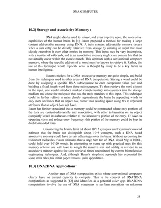 DNA COMPUTER 
10.2) Storage and Associative Memory : 
DNA might also be used to mirror, and even improve upon, the associative 
capabilities of the human brain. In [4] Baum proposed a method for making a large 
content addressable memory using DNA. A truly content addressable memory occurs 
when a data entry can be directly retrieved from storage by entering an input that most 
closely resembles it over other entries in memory. This input may be very incomplete, 
with a number of wildcards, and in an associative memory might even contain bits that do 
not actually occur within the closest match. This contrasts with a conventional computer 
memory, where the specific address of a word must be known to retrieve it. Rather, the 
use of this technique would replicate what is thought by many to be a key factor in 
human intelligence. 
Baum's models for a DNA associative memory are quite simple, and build 
from the techniques used in other areas of DNA computation. Storing a word could be 
done by assigning a specific DNA subsequence to each component value pair and 
building a fixed length word from these subsequences. To then retrieve the word closest 
to the input, one would introduce marked complementary subsequences into the storage 
medium and chose the molecule that has the most matches to this input. This technique 
could be further refined to more closely approximate the brain by appending words to 
only store attributes that an object has, rather than wasting space using '0's to represent 
attributes that an object does not have. 
Baum has further speculated that a memory could be constructed where only portions of 
the data are content-addressable and associative, with other information on an object 
compactly stored in addresses relative to the associative portion of the entry. To save on 
operating costs and reduce error frequency, this portion of the memory could be kept in 
double-stranded form. 
Considering the brain's limit of about 10^15 synapses and Feynman's low-end 
estimate that the brain can distinguish about 10^6 concepts, such a DNA based 
associative memory could have certain advantages over the brain. Without accounting for 
redundant molecules, Baum estimates that a large bath tub of DNA, about 50g in 1000L, 
could hold over 10^20 words. In attempting to come up with practical uses for this 
memory scheme one will have to weigh the massive size and ability to retrieve in an 
associative manner against the slow retrieval times necessitated by current biomolecular 
engineering techniques. And, although Baum's simplistic approach has accounted for 
some error rates, his initial paper remains quite speculative. 
10.3) DNA2DNA Applications : 
Another area of DNA computation exists where conventional computers 
clearly have no current capacity to compete. This is the concept of DNA2DNA 
computations as suggested in [12] and identified as a potential killer app. DNA2DNA 
computations involve the use of DNA computers to perform operations on unknown 
35 
 
