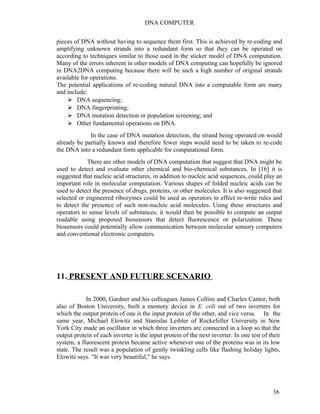 DNA COMPUTER 
pieces of DNA without having to sequence them first. This is achieved by re-coding and 
amplifying unknown strands into a redundant form so that they can be operated on 
according to techniques similar to those used in the sticker model of DNA computation. 
Many of the errors inherent in other models of DNA computing can hopefully be ignored 
in DNA2DNA computing because there will be such a high number of original strands 
available for operations. 
The potential applications of re-coding natural DNA into a computable form are many 
and include: 
 DNA sequencing; 
 DNA fingerprinting; 
 DNA mutation detection or population screening; and 
 Other fundamental operations on DNA. 
In the case of DNA mutation detection, the strand being operated on would 
already be partially known and therefore fewer steps would need to be taken to re-code 
the DNA into a redundant form applicable for computational form. 
There are other models of DNA computation that suggest that DNA might be 
used to detect and evaluate other chemical and bio-chemical substances. In [16] it is 
suggested that nucleic acid structures, in addition to nucleic acid sequences, could play an 
important role in molecular computation. Various shapes of folded nucleic acids can be 
used to detect the presence of drugs, proteins, or other molecules. It is also suggested that 
selected or engineered ribozymes could be used as operators to effect re-write rules and 
to detect the presence of such non-nucleic acid molecules. Using these structures and 
operators to sense levels of substances, it would then be possible to compute an output 
readable using proposed biosensors that detect fluorescence or polarization. These 
biosensors could potentially allow communication between molecular sensory computers 
and conventional electronic computers. 
11. PRESENT AND FUTURE SCENARIO 
In 2000, Gardner and his colleagues James Collins and Charles Cantor, both 
also of Boston University, built a memory device in E. coli out of two inverters for 
which the output protein of one is the input protein of the other, and vice versa. In the 
same year, Michael Elowitz and Stanislas Leibler of Rockefeller University in New 
York City made an oscillator in which three inverters are connected in a loop so that the 
output protein of each inverter is the input protein of the next inverter. In one test of their 
system, a fluorescent protein became active whenever one of the proteins was in its low 
state. The result was a population of gently twinkling cells like flashing holiday lights, 
Elowitz says. "It was very beautiful," he says. 
36 
 