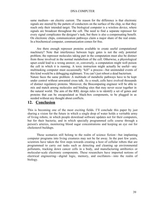 DNA COMPUTER 
same medium—an electric current. The reason for the difference is that electronic 
signals are steered by the pattern of conductors on the surface of the chip, so that they 
reach only their intended target. The biological computer is a wireless device, where 
signals are broadcast throughout the cell. The need to find a separate repressor for 
every signal complicates the designer’s task, but there is also a compensating benefit. 
On electronic chips, communication pathways claim a major share of the real estate. 
In a biochemical computer, communication comes for free. 
Are there enough repressor proteins available to create useful computational 
machinery? Note that interference between logic gates is not the only potential 
problem; the repressor molecules taking part in the computation must also be distinct 
from those involved in the normal metabolism of the cell. Otherwise, a physiological 
upset could lead to a wrong answer; or, conversely, a computation might well poison 
the cell in which it is running. A toxic instruction might actually be useful—any 
multitasking computer must occasionally “kill” a process—but unintended events of 
this kind would be a debugging nightmare. You can’t just reboot a dead bacterium. 
Nature faces the same problem: A multitude of metabolic pathways have to be kept 
under control without unwanted cross talk. As a result, cells have evolved thousands 
of distinct regulatory proteins. Moreover, the Biocomputing engineer will be able to 
mix and match among molecules and binding sites that may never occur together in 
the natural world. The aim of the RRL design rules is to identify a set of genes and 
proteins that can be encapsulated as black-box components, to be plugged in as 
needed without any thought about conflicts. 
12. Conclusion 
This is becoming one of the most exciting fields. I’ll conclude this paper by just 
sharing a vision for the future in which a single drop of water holds a veritable army 
of living robots; in which people download software updates not for their computers, 
but for their bacteria; and in which specially programmed cells course through a 
person's arteries, monitoring blood sugar concentrations and keeping an eye out for 
cholesterol buildups. 
These scenarios still belong to the realm of science fiction—but implanting 
computer programs into living creatures may not be far away. In the past few years, 
scientists have taken the first steps towards creating a host of cellular robots that are 
programmed to carry out tasks such as detecting and cleaning up environmental 
pollutants, tracking down cancer cells in a body, and manufacturing antibiotics or 
molecular-scale electronic components. These researchers have imported notions of 
electrical engineering—digital logic, memory, and oscillators—into the realm of 
biology. 
39 
 