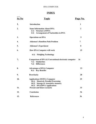DNA COMPUTER 
INDEX 
Sr.No Topic Page No. 
1. Introduction 1 
2. Some Information About DNA 2 
2.1) Structure of DNA 
2.2) Arrangement of Nucleotides in DNA 
3. Operations on DNA 5 
4. Aldeman’s Hamilton Path Problem 7 
5. Aldeman’s Experiment 8 
6. How DNA Computer will work 15 
6.1) Fledgling Technology 
7. Comparison of DNA & Conventional electronic computer 16 
7.1) Similarities 
7.2) Differences 
8. Advantages of DNA Computer 23 
8.1) Key Benefits 
9. Drawbacks 28 
10. Applications Of DNA Computer 29 
10.1) Massively Parallel Processing 
10.2) Storage & Associative memory 
10.3) DNA2DNA Applications 
11. Present and future scenario 33 
12. Conclusion 36 
13. References 36 
4 
 