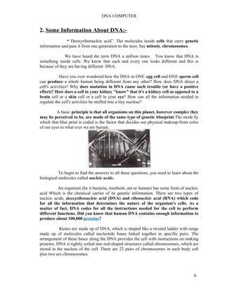 DNA COMPUTER 
2. Some Information About DNA:- 
“ Deoxyribonucleic acid”. The molecules inside cells that carry genetic 
information and pass it from one generation to the next. See mitosis, chromosomes. 
We have heard the term DNA a million times. You know that DNA is 
something inside cells .We know that each and every one looks different and this is 
because of they are having different DNA. 
Have you ever wondered how the DNA in ONE egg cell and ONE sperm cell 
can produce a whole human being different from any other? How does DNA direct a 
cell's activities? Why does mutation in DNA cause such trouble (or have a positive 
effect)? How does a cell in your kidney "know" that it's a kidney cell as opposed to a 
brain cell or a skin cell or a cell in your eye? How can all the information needed to 
regulate the cell's activities be stuffed into a tiny nucleus? 
A basic principle is that all organisms on this planet, however complex they 
may be perceived to be, are made of the same type of genetic blueprint.The mode by 
which that blue print is coded is the factor that decides our physical makeup-from color 
of our eyes to what ever we are human. 
To begin to find the answers to all these questions, you need to learn about the 
biological molecules called nucleic acids. 
An organism (be it bacteria, rosebush, ant or human) has some form of nucleic 
acid Which is the chemical carrier of its genetic information. There are two types of 
nucleic acids, deoxyribonucleic acid (DNA) and ribonucleic acid (RNA) which code 
for all the information that determines the nature of the organism's cells. As a 
matter of fact, DNA codes for all the instructions needed for the cell to perform 
different functions. Did you know that human DNA contains enough information to 
produce about 100,000 proteins? 
Genes are made up of DNA, which is shaped like a twisted ladder with rungs 
made up of molecules called nucleotide bases linked together in specific pairs. The 
arrangement of these bases along the DNA provides the cell with instructions on making 
proteins. DNA is tightly coiled into rod-shaped structures called chromosomes, which are 
stored in the nucleus of the cell. There are 22 pairs of chromosomes in each body cell 
plus two sex chromosomes. 
6 
 