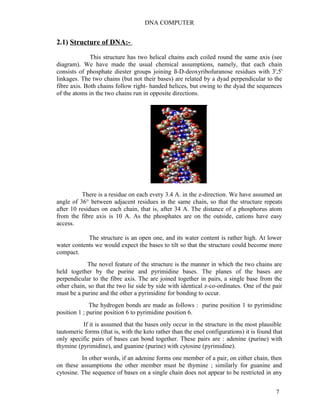 DNA COMPUTER 
2.1) Structure of DNA:- 
This structure has two helical chains each coiled round the same axis (see 
diagram). We have made the usual chemical assumptions, namely, that each chain 
consists of phosphate diester groups joining ß-D-deoxyribofuranose residues with 3',5' 
linkages. The two chains (but not their bases) are related by a dyad perpendicular to the 
fibre axis. Both chains follow right- handed helices, but owing to the dyad the sequences 
of the atoms in the two chains run in opposite directions. 
There is a residue on each every 3.4 A. in the z-direction. We have assumed an 
angle of 36° between adjacent residues in the same chain, so that the structure repeats 
after 10 residues on each chain, that is, after 34 A. The distance of a phosphorus atom 
from the fibre axis is 10 A. As the phosphates are on the outside, cations have easy 
access. 
The structure is an open one, and its water content is rather high. At lower 
water contents we would expect the bases to tilt so that the structure could become more 
compact. 
The novel feature of the structure is the manner in which the two chains are 
held together by the purine and pyrimidine bases. The planes of the bases are 
perpendicular to the fibre axis. The are joined together in pairs, a single base from the 
other chain, so that the two lie side by side with identical z-co-ordinates. One of the pair 
must be a purine and the other a pyrimidine for bonding to occur. 
The hydrogen bonds are made as follows : purine position 1 to pyrimidine 
position 1 ; purine position 6 to pyrimidine position 6. 
If it is assumed that the bases only occur in the structure in the most plausible 
tautomeric forms (that is, with the keto rather than the enol configurations) it is found that 
only specific pairs of bases can bond together. These pairs are : adenine (purine) with 
thymine (pyrimidine), and guanine (purine) with cytosine (pyrimidine). 
In other words, if an adenine forms one member of a pair, on either chain, then 
on these assumptions the other member must be thymine ; similarly for guanine and 
cytosine. The sequence of bases on a single chain does not appear to be restricted in any 
7 
 