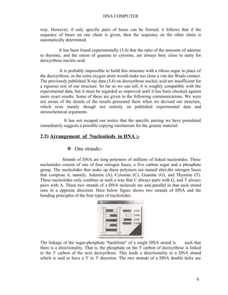 DNA COMPUTER 
way. However, if only specific pairs of bases can be formed, it follows that if the 
sequence of bases on one chain is given, then the sequence on the other chain is 
automatically determined. 
It has been found experimentally (3,4) that the ratio of the amounts of adenine 
to thymine, and the ration of guanine to cytosine, are always bery close to unity for 
deoxyribose nucleic acid. 
It is probably impossible to build this structure with a ribose sugar in place of 
the deoxyribose, as the extra oxygen atom would make too close a van der Waals contact. 
The previously published X-ray data (5,6) on deoxyribose nucleic acid are insufficient for 
a rigorous test of our structure. So far as we can tell, it is roughly compatible with the 
experimental data, but it must be regarded as unproved until it has been checked against 
more exact results. Some of these are given in the following communications. We were 
not aware of the details of the results presented there when we devised our structure, 
which rests mainly though not entirely on published experimental data and 
stereochemical arguments. 
It has not escaped our notice that the specific pairing we have postulated 
immediately suggests a possible copying mechanism for the genetic material. 
2.2) Arrangement of Nucleotieds in DNA :- 
 One strands:- 
Strands of DNA are long polymers of millions of linked nucleotides. These 
nucleotides consist of one of four nitrogen bases, a five carbon sugar and a phosphate 
group. The nucleotides that make up these polymers are named alter,the nitrogen bases 
that comprise it, namely, Adenine (A), Cytosine (C), Guanine (G), and Thymine (T). 
These nucleotides only combine in such a way that C always pairs with G, and T always 
pairs with A. These two strands of a DNA molecule are anti-parallel in that each strand 
runs in a opposite direction. Here below figure shows two strands of DNA and the 
bonding principles of the four types of nucleotides. 
The linkage of the sugar-phosphate "backbone" of a single DNA strand is such that 
there is a directionality. That is, the phosphate on the 5' carbon of deoxyribose is linked 
to the 3' carbon of the next deoxyribose. This lends a directionality to a DNA strand 
which is said to have a 5' to 3' direction. The two strands of a DNA double helix are 
8 
 