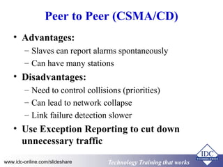 Technology Training that WorksTechnology Training that Workswww.idc-online.com/slideshare
Peer to Peer (CSMA/CD)
• Advantages:
– Slaves can report alarms spontaneously
– Can have many stations
• Disadvantages:
– Need to control collisions (priorities)
– Can lead to network collapse
– Link failure detection slower
• Use Exception Reporting to cut down
unnecessary traffic
 