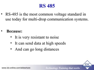Technology Training that WorksTechnology Training that Workswww.idc-online.com/slideshare
RS 485
• RS-485 is the most common voltage standard in
use today for multi-drop communication systems.
• Because:
• It is very resistant to noise
• It can send data at high speeds
• And can go long distances
 