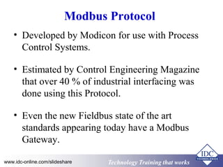 Technology Training that WorksTechnology Training that Workswww.idc-online.com/slideshare
Modbus Protocol
• Developed by Modicon for use with Process
Control Systems.
• Estimated by Control Engineering Magazine
that over 40 % of industrial interfacing was
done using this Protocol.
• Even the new Fieldbus state of the art
standards appearing today have a Modbus
Gateway.
 