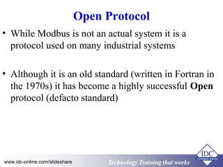 Technology Training that WorksTechnology Training that Workswww.idc-online.com/slideshare
Open Protocol
• While Modbus is not an actual system it is a
protocol used on many industrial systems
• Although it is an old standard (written in Fortran in
the 1970s) it has become a highly successful Open
protocol (defacto standard)
 