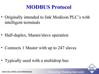 Technology Training that WorksTechnology Training that Workswww.idc-online.com/slideshare
MODBUS Protocol
• Originally intended to link Modicon PLC’s with
intelligent terminals
• Half-duplex, Master/slave operation
• Connects 1 Master with up to 247 slaves
• Typically used with a multidrop bus
 