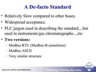 Technology Training that WorksTechnology Training that Workswww.idc-online.com/slideshare
A De-facto Standard
• Relatively Slow compared to other buses.
• Widespread acceptance.
• PLC jargon used in describing the standard....but
used in instruments/gas chromatographs....etc
• Two versions:
– Modbus RTU (Modbus-B sometimes)
– Modbus ASCII
– Very similar structure
 